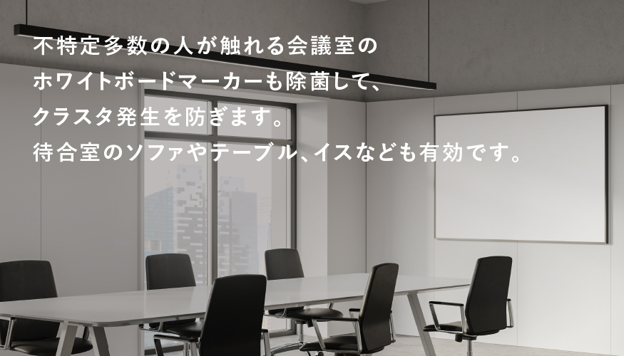 不特定多数の人が触れる会議室のホワイトボードマーカーも除菌して、クラスタ発生を防ぎます。待合室のソファやテーブル、イスなどにも有効です。